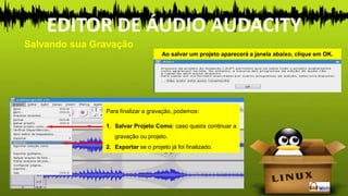 Ao salvar um projeto aparecerá a janela abaixo, clique em OK.
Para finalizar a gravação, podemos:
1. Salvar Projeto Como: caso queira continuar a
gravação ou projeto.
2. Exportar se o projeto já foi finalizado.
Salvando sua Gravação
EDITOR DE ÁUDIO AUDACITY
 