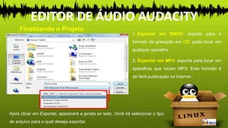 1. Exportar em WAVE: exporta para o
formato de gravação em CD, pode tocar em
qualquer aparelho.
2. Exportar em MP3: exporta para tocar em
aparelhos que tocam MP3. Este formato é
de fácil publicação na internet .
Finalizando o Projeto
EDITOR DE ÁUDIO AUDACITY
Após clicar em Exportar, aparecerá a janela ao lado. Você irá selecionar o tipo
de arquivo para o qual deseja exportar.
 