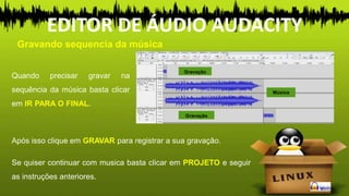 Quando precisar gravar na
sequência da música basta clicar
em IR PARA O FINAL.
Música
Gravação
Gravação
Gravando sequencia da música
EDITOR DE ÁUDIO AUDACITY
Se quiser continuar com musica basta clicar em PROJETO e seguir
as instruções anteriores.
Após isso clique em GRAVAR para registrar a sua gravação.
 