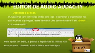 O Audacity já vem com vários efeitos para você incrementar e experimentar nas
suas músicas e gravações. Basta selecionar uma parte do áudio e ir em "Efeitos"
e clicar no escolhido.
Para aplicar um efeito, é preciso a reprodução da música não
estar pausada, pois senão a aplicabilidade estará desligada.
Aplicando Efeitos
EDITOR DE ÁUDIO AUDACITY
 