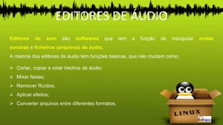 Editores de som são softwares que tem a função de manipular ondas
sonoras e ficheiros (arquivos) de áudio.
A maioria dos editores de áudio tem funções básicas, que não mudam como:
 Cortar, copiar e colar trechos de áudio;
 Mixar faixas;
 Remover Ruídos;
 Aplicar efeitos;
 Converter arquivos entre diferentes formatos.
EDITORES DE ÁUDIO
 