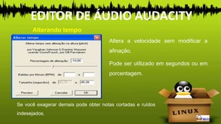 Altera a velocidade sem modificar a
afinação.
Pode ser utilizado em segundos ou em
porcentagem.
Alterando tempo
EDITOR DE ÁUDIO AUDACITY
Se você exagerar demais pode obter notas cortadas e ruídos
indesejados.
 