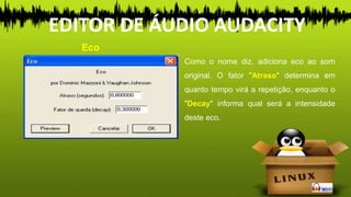 Como o nome diz, adiciona eco ao som
original. O fator "Atraso" determina em
quanto tempo virá a repetição, enquanto o
"Decay" informa qual será a intensidade
deste eco.
Eco
EDITOR DE ÁUDIO AUDACITY
 