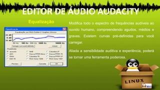 Modifica todo o espectro de frequências audíveis ao
ouvido humano, compreendendo agudos, médios e
graves. Existem curvas pré-definidas para você
carregar.
Aliada a sensibilidade auditiva e experiência, poderá
se tornar uma ferramenta poderosa.
Equalização
EDITOR DE ÁUDIO AUDACITY
 