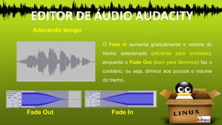 O Fade In aumenta gradualmente o volume do
trecho selecionado (eficiente para entradas),
enquanto o Fade Out (bom para términos) faz o
contrário, ou seja, diminui aos poucos o volume
do trecho.
Alterando tempo
EDITOR DE ÁUDIO AUDACITY
Fade Out Fade In
 