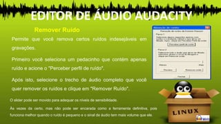Permite que você remova certos ruídos indesejáveis em
gravações.
Primeiro você seleciona um pedacinho que contém apenas
ruído e acione o "Perceber perfil de ruído".
Após isto, selecione o trecho de áudio completo que você
quer remover os ruídos e clique em "Remover Ruído".
Remover Ruído
EDITOR DE ÁUDIO AUDACITY
O slider pode ser movido para adequar os níveis de sensibilidade.
Às vezes da certo, mas não pode ser encarada como a ferramenta definitiva, pois
funciona melhor quando o ruído é pequeno e o sinal de áudio tem mais volume que ele.
 
