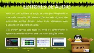 EDITORES DE ÁUDIO
Achar um bom software de edição de áudio para computador é
uma tarefa cansativa. São várias opções na rede, algumas são
ferramentas simples demais, outras muito elaboradas para
o usuário sem experiência na área.
Mas existem opções para todos os níveis de conhecimento, e
algumas totalmente intuitivas, além das novas soluções online.
GarageBand (Apple) Power Sound Editor
Free
CutMP3.net Sound Forge (Sony)
Samplitude
 