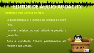 O procedimento é o mesmo da criação de outra
faixa.
Importe a música que será utilizada e proceda a
gravação.
Após a importação, trabalhe paralelamente até
montar a sua vinheta.
Montando uma vinheta de rádio
EDITOR DE ÁUDIO AUDACITY
 