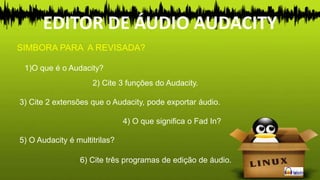 1)O que é o Audacity?
SIMBORA PARA A REVISADA?
2) Cite 3 funções do Audacity.
3) Cite 2 extensões que o Audacity, pode exportar áudio.
4) O que significa o Fad In?
5) O Audacity é multitrilas?
6) Cite três programas de edição de áudio.
EDITOR DE ÁUDIO AUDACITY
 
