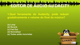 1.Qual ferramenta do Audacity, pode reduzir
gradativamente o volume do final da música?
(a) Loop
(b) Reverb
(c) Fad Out
(d) Normalizar
(e) Todas estão incorretas
EDITOR DE ÁUDIO AUDACITY
 