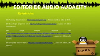 Site Audacity. Disponível em: <http://web.audacityteam.org/>. Acesso em: 08 de Julho de 2015.
Site Souceforge. Disponível em: <http://sourceforge.net/projects/audacity/>. Acesso em: 08 de
Julho de 2015.
Site Google Imagens. Disponível em:
<https://www.google.com.br/search?q=audacity&biw=1600&bih=799&source=lnms&tbm=isch&s
a=X&ei=YXOZVe-tMYy4ggTrnJ_ADg&ved=0CAcQ_AUoAjgK&dpr=1>. Acesso em: 08 de Julho
de 2015.
Site Wikipédia. Disponível em: <https://pt.wikipedia.org/wiki/Audacity>. Acesso em: 08 de Julho
de 2015.
EDITOR DE ÁUDIO AUDACITY
Referências
 