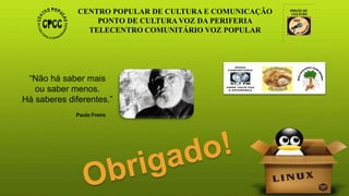 CENTRO POPULAR DE CULTURA E COMUNICAÇÃO
PONTO DE CULTURA VOZ DA PERIFERIA
TELECENTRO COMUNITÁRIO VOZ POPULAR
“Não há saber mais
ou saber menos.
Há saberes diferentes.”
Paulo Freire
 