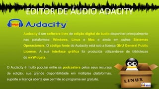 EDITOR DE ÁUDIO ADACITY
Audacity é um software livre de edição digital de áudio disponível principalmente
nas plataformas: Windows, Linux e Mac e ainda em outros Sistemas
Operacionais. O código fonte do Audacity está sob a licença GNU General Public
License. A sua interface gráfica foi produzida utilizando-se de bibliotecas
do wxWidgets.
O Audacity é muito popular entre os podcasters pelos seus recursos
de edição, sua grande disponibilidade em múltiplas plataformas,
suporte e licença aberta que permite ao programa ser gratuito.
 