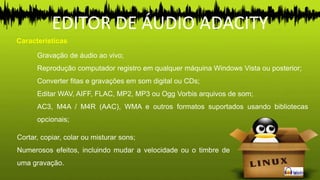 EDITOR DE ÁUDIO ADACITY
Características
Gravação de áudio ao vivo;
Reprodução computador registro em qualquer máquina Windows Vista ou posterior;
Converter fitas e gravações em som digital ou CDs;
Editar WAV, AIFF, FLAC, MP2, MP3 ou Ogg Vorbis arquivos de som;
AC3, M4A / M4R (AAC), WMA e outros formatos suportados usando bibliotecas
opcionais;
Cortar, copiar, colar ou misturar sons;
Numerosos efeitos, incluindo mudar a velocidade ou o timbre de
uma gravação.
 