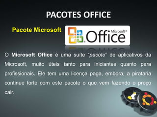 PACOTES OFFICE
Foi anunciado pela primeira vez por Bill Gates em 01
de agosto de 1988 na Comdex , em Las Vegas. Sua
primeira versão continha os aplicativos Microsoft
Word, Microsoft Excel e Microsoft PowerPoint.
Já é possível encontrar versões Free do Office, com funções
reduzidas. A maioria tem formatos diferentes, mas os
arquivos são reconhecidos pelo Office pago, assim como os
programas gratuitos reconhecem os arquivos do Office.
(Microsoft to Microsoft)
 