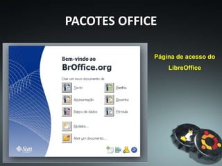 PACOTES OFFICE
A origem do BrOffice remete-se ao StarOffice, suíte de
escritório produzida pela Star Division que surgiu na década
de 1990. Após adquirir a Star Division, em 1999, a Sun
Microsystems anunciou, em 19 de julho de 2000, a intenção
de formar uma comunidade para o desenvolvimento do
StarOffice.
 