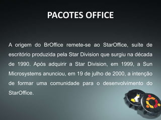 PACOTES OFFICE
A Sun microsystems doou parte do código
fonte do StarOffice 5.2, lançado em 13 de
outubro de 2000, para uma comunidade de
código aberto desenvolvê-lo sob as
licenças GNU Lesser General Public
License (LGPL) e Sun Industry Standards
Source License (SISSL), tornando-se a principal
colaboradora e patrocinadora do projeto.
 