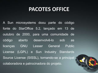 PACOTES OFFICE
A iniciativa, que deu origem ao
projeto OpenOffice.org, ganhou o apoio de
diversas organizações envolvidas
em tecnologia, como a Intel, a Red Hat,
a Mandriva, a Novell e o Debian. O site do
projeto estreou no mesmo dia da doação do
código, em 13 de outubro de 2000.
 