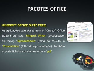 PACOTES OFFICE
CALLIGRA SUITE:
(NOTA: Esta aplicação ainda é considerada
experimental e não adequada a ambientes de
produção.)
Calligra é uma suíte de software de escritório “Open
Source”, criada pela comunidade KDE (Linux). Contém
aplicações para escritório e aplicações para trabalhos
mais artísticos. As aplicações de produtividade são:
“Words” (processador de texto), “Sheets” (folha de
cálculo), “Stage” (criação de apresentações) e “Kexi”
(bases de dados). Contém uma enorme variedade de
outras aplicações, como referido.
 