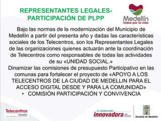 REPRESENTANTES LEGALES-
PARTICIPACIÓN DE PLPP
Bajo las normas de la modernización del Municipio de
Medellín a partir del presenta año y dadas las características
sociales de los Telecentros, son los Representantes Legales
de las organizaciones quienes actuarán ante la coordinación
de Telecentros como responsables de todas las actividades
de su «UNIDAD SOCIAL.»
Dinamizar las comisiones de presupuesto Participativo en las
comunas para fortalecer el proyecto de «APOYO A LOS
TELECENTROS DE LA CIUDAD DE MEDELLIN PARA EL
ACCESO DIGITAL DESDE Y PARA LA COMUNIDAD»
• COMISIÓN PARTICIPACIÓN Y CONVIVENCIA
 