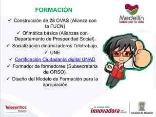 FORMACIÓN
 Construcción de 28 OVAS (Alianza con
la FUCN)
 Ofimática básica (Alianzas con
Departamento de Prosperidad Social).
 Socialización dinamizadores Teletrabajo.
 UNE
 Certificación Ciudadanía digital UNAD
 Formador de formadores (Subsecretaria
de ORSO).
 Diseño del Modelo de Formación para la
apropiación
 