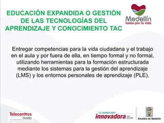 EDUCACIÓN EXPANDIDA O GESTIÓN
DE LAS TECNOLOGÍAS DEL
APRENDIZAJE Y CONOCIMIENTO TAC
Entregar competencias para la vida ciudadana y el trabajo
en el aula y por fuera de ella, en tiempo formal y no formal,
utilizando herramientas para la formación estructurada
mediante los sistemas para la gestión del aprendizaje
(LMS) y los entornos personales de aprendizaje (PLE).
 