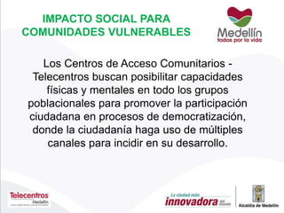 IMPACTO SOCIAL PARA
COMUNIDADES VULNERABLES
Los Centros de Acceso Comunitarios -
Telecentros buscan posibilitar capacidades
físicas y mentales en todo los grupos
poblacionales para promover la participación
ciudadana en procesos de democratización,
donde la ciudadanía haga uso de múltiples
canales para incidir en su desarrollo.
 
