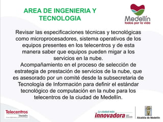 Revisar las especificaciones técnicas y tecnológicas
como microprocesadores, sistema operativos de los
equipos presentes en los telecentros y de esta
manera saber que equipos pueden migar a los
servicios en la nube.
Acompañamiento en el proceso de selección de
estrategia de prestación de servicios de la nube, que
es asesorado por un comité desde la subsecretaria de
Tecnología de Información para definir el estándar
tecnológico de computación en la nube para los
telecentros de la ciudad de Medellín.
AREA DE INGENIERIA Y
TECNOLOGIA
 