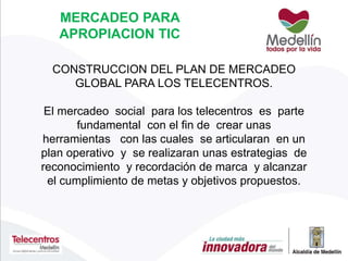 CONSTRUCCION DEL PLAN DE MERCADEO
GLOBAL PARA LOS TELECENTROS.
El mercadeo social para los telecentros es parte
fundamental con el fin de crear unas
herramientas con las cuales se articularan en un
plan operativo y se realizaran unas estrategias de
reconocimiento y recordación de marca y alcanzar
el cumplimiento de metas y objetivos propuestos.
MERCADEO PARA
APROPIACION TIC
 