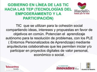 GOBIERNO EN LÍNEA DE LAS TIC
HACIA LAS TEP (TECNOLOGÍAS DEL
EMPODERAMIENTO Y LA
PARTICIPACIÓN)
TIC que se utilizan para la cohesión social
compartiendo ideas, intereses y propuestas en favor de
objetivos en común. Potencian el aprendizaje
autónomo para la resolución de problemas, con los PLE
( Entornos Personalizados de Aprendizaje) mediante
arquitecturas colaborativas que les permiten iniciar y/o
participar en proyectos digitales de valor personal,
económico o social.
 