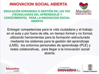 EDUCACIÓN EXPANDIDA O GESTIÓN DE LAS TAC
(TECNOLOGÍAS DEL APRENDIZAJE Y
CONOCIMIENTO), PARA LA INNOVACION SOCIAL
ABIERTA
Entregar competencias para la vida ciudadana y el trabajo
en el aula y por fuera de ella, en tiempo formal y no formal,
utilizando herramientas para la formación estructurada
mediante los sistemas para la gestión del aprendizaje
(LMS), los entornos personales de aprendizaje (PLE) y
redes colaborativas, para llegar a la innovación social
abierta.
INNOVACION SOCIAL ABIERTA
 