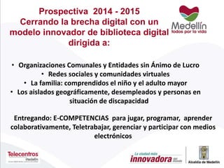 Prospectiva 2014 - 2015
Cerrando la brecha digital con un
modelo innovador de biblioteca digital
dirigida a:
• Organizaciones Comunales y Entidades sin Ánimo de Lucro
• Redes sociales y comunidades virtuales
• La familia: comprendidos el niño y el adulto mayor
• Los aislados geográficamente, desempleados y personas en
situación de discapacidad
Entregando: E-COMPETENCIAS para jugar, programar, aprender
colaborativamente, Teletrabajar, gerenciar y participar con medios
electrónicos
 