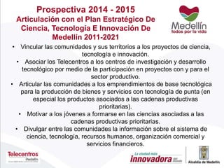 Prospectiva 2014 - 2015
Articulación con el Plan Estratégico De
Ciencia, Tecnología E Innovación De
Medellín 2011-2021
• Vincular las comunidades y sus territorios a los proyectos de ciencia,
tecnología e innovación.
• Asociar los Telecentros a los centros de investigación y desarrollo
tecnológico por medio de la participación en proyectos con y para el
sector productivo.
• Articular las comunidades a los emprendimientos de base tecnológica
para la producción de bienes y servicios con tecnología de punta (en
especial los productos asociados a las cadenas productivas
prioritarias).
• Motivar a los jóvenes a formarse en las ciencias asociadas a las
cadenas productivas prioritarias.
• Divulgar entre las comunidades la información sobre el sistema de
ciencia, tecnología, recursos humanos, organización comercial y
servicios financieros.
 