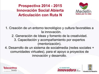 Prospectiva 2014 - 2015
Innovación Social Abierta
Articulación con Ruta N
1. Creación de un entorno tecnológico y cultura favorables a
la innovación.
2. Generación de Ideas y fomento de la creatividad.
3. Capacitación y acompañamiento por expertos
(mentorización).
4. Desarrollo de un sistema de socialmedia (redes sociales +
comunidades virtuales), para el apoyo a proyectos de
innovación y desarrollo.
 
