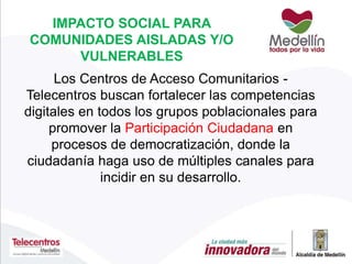 IMPACTO SOCIAL PARA
COMUNIDADES AISLADAS Y/O
VULNERABLES
Los Centros de Acceso Comunitarios -
Telecentros buscan fortalecer las competencias
digitales en todos los grupos poblacionales para
promover la Participación Ciudadana en
procesos de democratización, donde la
ciudadanía haga uso de múltiples canales para
incidir en su desarrollo.
 