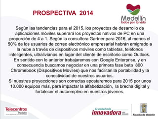 Según las tendencias para el 2015, los proyectos de desarrollo de
aplicaciones móviles superará los proyectos nativos de PC en una
proporción de 4 a 1. Según la consultora Gartner para 2016, al menos el
50% de los usuarios de correo electrónico empresarial habrán emigrado a
la nube a través de dispositivos móviles como tabletas, teléfonos
inteligentes, ultralivianos en lugar del cliente de escritorio como Outlook.
En sentido con lo anterior trabajaremos con Google Enterprise, y en
consecuencia buscamos negociar en una primera fase beta 800
Chromebook (Dispositivos Moviles) que nos facilitan la portabilidad y la
conectividad de nuestros usuarios.
Si nuestras proyecciones son correctas apostaremos para 2015 por unos
10.000 equipos más, para impactar la alfabetización, la brecha digital y
fortalecer el autoempleo en nuestros jóvenes.
PROSPECTIVA 2014
 