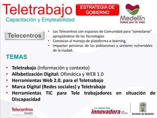 Teletrabajo
TEMAS
Capacitación y Empleabilidad
• Teletrabajo (Información y contexto)
• Alfabetización Digital: Ofimática y WEB 1.0
• Herramientas Web 2.0. para el Teletrabajo
• Marca Digital (Redes sociales) y Teletrabajo
• Herramientas TIC para Tele trabajadores en situación de
Discapacidad
• Los Telecentros son espacios de Comunidad para “conectarse”
apropiándose de las Tecnologías
• Convocan al manejo de plataforma e-learning,
• Impactan personas de las poblaciones y sectores vulnerables
de la ciudad.
Telecentros
 