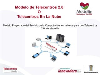 Modelo Proyectado del Servicio de la Computación en la Nube para Los Telecentros
2.0 de Medellín
Modelo de Telecentros 2.0
Ó
Telecentros En La Nube
 