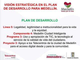 VISIÓN ESTRATÉGICA EN EL PLAN
DE DESARROLLO PARA MEDELLÍN.
PLAN DE DESARROLLO
Línea 5: Legalidad, legitimidad e institucionalidad para la vida
y la equidad.
Componente 4: Medellín Ciudad Inteligente
Programa 3: Uso y apropiación de TIC, la tecnología al
servicio de la calidad de vida del ciudadano.
Proyecto 3: Apoyo a los Telecentros de la ciudad de Medellín
para el acceso digital desde y para la comunidad.
 