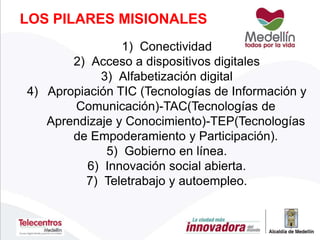 1) Conectividad
2) Acceso a dispositivos digitales
3) Alfabetización digital
4) Apropiación TIC (Tecnologías de Información y
Comunicación)-TAC(Tecnologías de
Aprendizaje y Conocimiento)-TEP(Tecnologías
de Empoderamiento y Participación).
5) Gobierno en línea.
6) Innovación social abierta.
7) Teletrabajo y autoempleo.
LOS PILARES MISIONALES
 