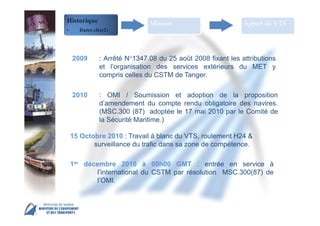 MSC 86 IMO Head Quarter – London, 27 May – 5 June
2009 : Arrêté N°1347.08 du 25 août 2008 fixant les attributions
et l’organisation des services extérieurs du MET y
compris celles du CSTM de Tanger.
2010 : OMI / Soumission et adoption de la proposition
d’amendement du compte rendu obligatoire des navires.
(MSC.300 (87) adoptée le 17 mai 2010 par le Comité de
la Sécurité Maritime.)
15 Octobre 2010 : Travail à blanc du VTS, roulement H24 &
surveillance du trafic dans sa zone de compétence.
1er décembre 2010 à 00h00 GMT : entrée en service à
l’international du CSTM par résolution MSC.300(87) de
l’OMI.
Historique
• Dates clés(2)
Mission Apport du VTS
 