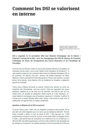 Comment font les DSI pour mettre en oeuvre des pratiques efficaces et acceptées, de
valorisation de leur action, vis-à-vis des métiers et des utilisateurs de l'entreprise ? A
cette question posée lors de la première table ronde de la Matinée Stratégique CIO, le
22 novembre, ont répondu trois DSI : Anthony Hié (Institut Catholique de Paris),
Stéphane Jouanne (groupement Cartes Bancaires) et Thierry Leduc (Aliaxis). Le grand
témoin de la matinée, Jacky Galicher, DSI de l'Académie de Versailles, a également
apporté son éclairage.
Thierry Leduc d'Aliaxis intervenait en premier. D'abord pour préciser ce qu'est son
entreprise, très internationale, mais peu connue. C'est une spécialiste des tuyaux
plastiques, présente de ce fait dans tous les domiciles. Son DSI est allé vers les
métiers avec une enquête de satisfaction menée auprès de 3 000 utilisateurs. Un
travail réalisé en cinq langues, avec 20 questions, réparties en 10 thèmes. Il suffit de 10
minutes pour la remplir. Décidée début juillet, l'action a été menée fin août. Avec la
collaboration de l'agence A2JV, le créateur de BaroDSI.
Le but de Thierry Leduc ? Aller vers une intégration européenne plus poussée. On ne
peut aller vers cette intégration que si on sait ce que les utilisateurs attendent. Premier
indice, l'enquête a obtenu un taux de retour de 58%, 1 800 réponses sur 3 000
questionnaires envoyés en moins de 15 jours, on est monté à 86% en Espagne et 84%
en Italie. « Elle permet aussi de comprendre où on était bon et où on ne l'était pas » a
affirmé le DSI. Des failles apparaissent, comme la vidéo-conférence très demandée par
les utilisateurs. Inversement, des qualités ressortent comme la proximité de la DSI avec
De gauche à droite : Anthony Hié (Institut
Catholique de Paris), Stéphane Jouanne
(groupement Cartes Bancaires), Thierry Leduc
(Aliaxis),
 