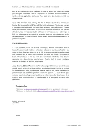 le terrain. Les utilisateurs, c'est une surprise, trouvent le SI très sécurisé.
Pour le Groupement des Cartes Bancaires, la mise au service des métiers est passée
par une agilité particulière. Celle-ci a reposé sur la possibilité de créer aisément et
rapidement des applications au travers d'une plate-forme de développement à bas
niveau de code.
Toute autre démarche avec Anthony Hié DSI et directeur du SI et du numérique à
l'Institut Catholique de Paris (ICP), une DSI orientée utilisateurs. Attentive par exemple
à l'innovation et à la formation, qui passe dans cet Institut par le e-learning. « On s'est
lancé principalement dans la mise en place d'un centre de services en lien avec les
utilisateurs, nous avons co-construit le catalogue de services avec eux » a témoigné ce
DSI. Les utilisateurs se connectent via un portail dédié, qui ouvre également sur les
services généraux. D'autres directions comme les RH, se montrent intéressées pour se
greffer sur ce portail.
« Le vrai problème pour la DSI de l'ICP, comme pour d'autres, c'est la forte dose de
legacy. Nous sommes bi-modale, à la fois dans le legacy et tournés vers l'agilité. Il faut
mixer les deux. Stéphane Jouanne, lui, le RSI du groupement des Cartes Bancaires,
s'est concentré sur le service de supervision, qui gérait des projets, sous Word ou
Excel. L'informatique a mis au point des formulaires, interfacés avec d'autres
applicatifs, mis à disposition sur le portail web. « Tous les chefs de projets y vont pour
amender les dossiers ou faire des remarques ».
Jacky Galicher, DSI de l'Académie de Versailles et grand témoin de la matinée s'est
montré surpris qu' on ait parlé de solutions techniques et oublié l'homme, la conduite
du changement qui est la problématique majeure, vis-à-vis des clients internes ou du
personnel de la DSI. Le DSI a également besoin d'un sponsor. « Le levier décisif, pour
moi c'est les clients, s'ils prennent la défense et militent pour aller dans le sens de la
DSI on a fait la moitié du chemin. La transformation ne se fait qu'avec les clients et les
personnels.
En savoir plus
- Télécharger les documents associés à l'événement (Contenus ajoutés au fur et à mesure)
- Télécharger les résultats de l'étude « Comment transformer la DSI pour faire mieux et moins cher ? »
Journaliste
Projets
n°128 - Novembre 2016Valoriser l'action de la DSI
 