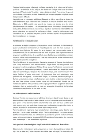 l'époque la performance individuelle ne faisait pas partie de la culture de la fonction
publique » a remarqué le DSI. Depuis, les choses ont changé dans toute la fonction
publique et l'Académie de Versailles y a sans doute contribué. Pour contrer l'argument
qu'un plateau unique était bruyant, Jacky Galicher est venu travailler sur place durant
trois jours sans difficulté.
La création de ce help-desk, outillé avec Easivista, a été en elle-même un facteur de
nette amélioration de la satisfaction des utilisateurs et donc de la relation avec ceux-ci.
Désormais, la DSI possède des accords de niveaux de service avec les chefs
d'établissements, les métiers... Les résultats des calculs d'indicateurs de performance
sont publiés. Cette manière de procéder a pu objectiver les relations entre la DSI et les
autres directions en prouvant la performance réelle. Lorsqu'un débordement des
capacités a lieu, le help-desk ne prend plus de nouveaux appels, les appels entrants
étant redirigés vers un message.
« Améliorer la relation utilisateurs, c'est aussi un soucis d'efficience du help-desk car,
quand un utilisateur est mécontent, il n'appelle pas une seule fois mais plusieurs » a
souligné Jacky Galicher. Et, quand il y a un incident, une communication claire et
compréhensible par les utilisateurs doit être mise en place. Des ingénieurs réseaux
jargonnant sont à l'antithèse de ce qu'il faut. Jacky Galicher a donc décidé de mettre en
place un chargé de communication qui cible ses messages car « une communication
inappropriée peut être anxiogène ».
Parmi les éléments de communication, il y avait la nécessité de disposer d'un indicateur
clair. « Trop d'indicateurs tuent les indicateurs » a jugé le DSI. Il a donc participé à un
groupe de travail mis en place par l'éditeur Orsyp (aujourd'hui Automic) pour concevoir
le TRS (Taux de Rendement Synthétique). Qualité, performance et d'autres indicateurs
clés sont combinés pour disposer d'un indicateur unique, aisé à communiquer. Pour
Jacky Galicher, « quand vous avez 150 indicateurs dans une présentation plus
personne ne les regarde ; un indicateur unique, au contraire, facilite le pilotage. »
Surtout, un indicateur unique est effectivement suivi et utilisé en étant compréhensible
par tous. Les quantité d'outils installés -sans être nécessairement utilisés- par de
nombreuses DSI ne débouchent souvent sur pas grand'chose. En période de disette
budgétaire dans le secteur public, ce n'est pas acceptable. L'Académie de Versailles
convertit donc les résultats de ses outils en TRS.
Expliquer l'emploi des ressources de la DSI est devenu un objectif en soi. Qu'est-ce qui
a été maintenu ? Qu'est ce qui a été déployé ou non ? Qu'est-ce qui a été dépensé et
pour quoi ? « Trop souvent, la DSI est une boîte noire, alors j'ai voulu un bilan clair
mais sans en écrire une seule ligne, chaque agent expliquant son propre bilan, ce qui le
valorise, et on ajoute les indicateurs » s'est réjoui Jacky Galicher.
Parmi les éléments importants, il y a le rattachement hiérarchique. Jacky Galicher a en
effet jugé : « si la DSI est rattachée à la DSI, c'est un centre de coût ; si, comme au sein
de l'Académie de Versailles, elle est rattachée au secrétariat général, c'est un centre de
valeur. » Comment imaginer la paye de 200 000 salariés ou l'organisation des examens
sans informatique ? C'est évidemment impossible.
Désormais, les incidents sont gérés uniquement au travers d'un système de tickets. S'il
n'y a pas de ticket, il n'y a pas d'incident. Et chaque ticket fait l'objet d'un suivi strict. Par
 