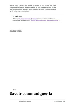 ailleurs, Jacky Galicher s'est engagé à répondre à tout courrier des chefs
d'établissements dans des délais raisonnables. Du coup, dans les dialogues sociaux
avec les organisations syndicales, la DSI a disparu des points d'achoppement alors
qu'elle était un bouc émissaire facile.
En savoir plus
- Télécharger les documents associés à l'événement (Contenus ajoutés au fur et à mesure)
- Télécharger les résultats de l'étude « Comment transformer la DSI pour faire mieux et moins cher ? »
Rédacteur en chef de CIO
Projets
n°128 - Novembre 2016Valoriser l'action de la DSI
 