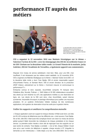 Disposer d'un niveau de service satisfaisant, c'est bien. Mais, pour une DSI, c'est
insuffisant. Il est nécessaire que les métiers soient satisfaits. Le 22 novembre 2016,
CIO a organisé une Matinée Stratégique sur le thème « Valoriser l'action de la DSI » et
la deuxième table ronde a réuni Yves Djedje, DSI et ancien responsable support
d'AccorHotels France, et Samatar Morin, DSI et ancien directeur de la production
d'EDF Citelum, précisément sur le thème « Comment mesurer et communiquer la
performance IT ».
Entreprise connue et donc exposée, AccorHôtels comporte 18 marques dans
l'hôtellerie (Ibis, Novotel, Pullman...). 1640 hôtels et 35 000 collaborateurs accueillent
des clients qui vont réclamer du wi-fi, des applications mobiles ou une réservation en
ligne, etc. Les clients de la DSI sont donc, chez AccorHôtels, autant internes
qu'externes. Impossible d'invoquer un plantage informatique pour justifier une mauvaise
prestation. Or un système d'information hôtelier implique de très nombreuses
applications, de la gestion de réservation à tous les outils pour la gestion interne.
« Chaque application avait son support et chaque directeur d'hôtel avait donc une liste
de 40 à 50 numéros de téléphones pour les différents cas » s'est souvenu Yves Djedje.
De ce fait, côté DSI, il était aussi très compliqué d'avoir une vision du niveau de service
global puisqu'il fallait réconcilier les indicateurs de chaque prestataire et de chaque
service. La première action menée a donc été de regrouper tous les supports sur un
seul centre de contacts. Yves Djedje a constaté : « de ce fait, chaque hôtelier n'avait
plus qu'un seul numéro de téléphone à appeler, charge ensuite à l'IT d'aiguiller la
demande au bon interlocuteur. » Cette étape a eu lieu vers 2002-2003. De la même
La deuxième table ronde de la matinée, «
Comment mesurer et communiquer la
performance IT », a réuni Yves Djedje, DSI
d'AccorHotels France (premier plan), et Samatar
Morin, DSI d'EDF Citelum.
 
