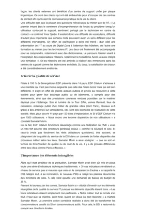 façon, les clients externes ont bénéficié d'un centre de support unifié par plaque
linguistique. Ce sont des clients qui ont été embauchés pour s'occuper de ces centres
de contact afin qu'ils aient la connaissance pratique de la vie du client.
Une difficulté était que la plupart des questions relevait plus du métier que de l'IT. « Le
premier irritant était le sentiment d'incompréhension de l'objet du problème lorsqu'un
utilisateur contactait le support, sentiment partagé par le technicien en centre de
contact » a confirmé Yves Djedje. Il existait donc une difficulté de vocabulaire, difficulté
d'autant plus importante que certains mots pouvaient avoir un sens différent pour les
différents intervenants. Un effort de clarification a donc été mené : d'un côté une
présentation de l'IT au cours de Digital Days à l'attention des hôteliers, de l'autre une
formation au métier pour les techniciens IT. Les deux ont finalement été accompagnés
pour se comprendre, notamment avec des dictionnaires. Le parcours hôtelier visant à
l'intégration des responsables hôteliers, notamment à l'Académie Accor, a aussi intégré
une formation IT. Et les hôteliers ont été amenés à réaliser des immersions dans les
centres de support comme les techniciens en hôtels. Du coup, la satisfaction de chacun
a été considérablement améliorée.
Filiale à 100 % de l'énergéticien EDF présente dans 14 pays, EDF Citelum s'adresse à
une clientèle qui n'est pas moins exigeante que celle des hôtels Accor mais qui est bien
différente. Il s'agit en effet de grands acteurs publics et privés qui recourent à cette
société pour gérer leur éclairage public ou de bâtiments, y compris pour des
événements, ainsi que des prestations connexes rendues possibles par le matériel
déployé pour l'éclairage. Son et lumière de la Tour Eiffel, usines Renault, feux de
circulation, éclairage public d'un millier de grandes villes (dont Paris), réseaux wi-fi
grâce à des antennes sur lampadaires, etc. sont des exemples de réalisation de cette
société. Mais, pour couvrir 14 pays par 130 sites d'implantation, le SI d'EDF Citelum n'a
que 1500 utilisateurs. « Nous avons une énorme dispersion de nos utilisateurs » a
constaté Samatar Morin.
De ce fait, EDF Citelum fonctionne davantage comme une fédération de PME « avec
un très fort pouvoir des directeurs généraux locaux » comme l'a souligné le DSI. Et
ceux-là (mais pas forcément les réels utilisateurs quotidiens), très souvent, se
plaignaient de la qualité du service de la DSI dans un contexte de fortes disparités des
processus métier selon les lieux. Samatar Morin a ainsi souligné : « que ce soit en
termes de time2market, de qualité ou de coût de la vie, il y a de grosses différences
entre des villes comme Paris et Mexico. »
Alors qu'il était directeur de la production, Samatar Morin avait bien sûr mis en place
toute une série d'indicateurs techniques traditionnels. « Or ces indicateurs révélaient un
niveau de service pas si mauvais que cela en le comparant à d'autres » a rapporté le
DSI. Malgré tout, à sa nomination, le nouveau PDG a relayé les plaintes récurrentes
des directions de sites. A cela s'est ajoutée une demande de baisse de budget de
35 %.
Prenant le taureau par les cornes, Samatar Morin a « décidé d'investir sur les éléments
intangibles de la qualité du service IT puisque les éléments objectifs étaient bons. » Les
bons indicateurs étaient simplement non-pertinents. « Notre métier, tout le monde s'en
fout, il faut que ça marche, point final, quand on clique ça doit répondre » a martelé
Samatar Morin. La première action corrective réalisée a donc été de transformer les
consommateurs passifs du SI en consommateurs actifs. Pour cela, le DSI a redonné du
pouvoir aux directions locales.
 
