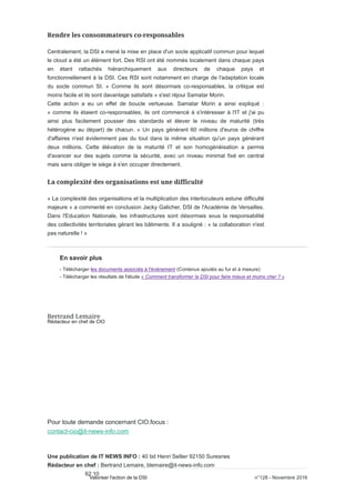 Centralement, la DSI a mené la mise en place d'un socle applicatif commun pour lequel
le cloud a été un élément fort. Des RSI ont été nommés localement dans chaque pays
en étant rattachés hiérarchiquement aux directeurs de chaque pays et
fonctionnellement à la DSI. Ces RSI sont notamment en charge de l'adaptation locale
du socle commun SI. « Comme ils sont désormais co-responsables, la critique est
moins facile et ils sont davantage satisfaits » s'est réjoui Samatar Morin.
Cette action a eu un effet de boucle vertueuse. Samatar Morin a ainsi expliqué :
« comme ils étaient co-responsables, ils ont commencé à s'intéresser à l'IT et j'ai pu
ainsi plus facilement pousser des standards et élever le niveau de maturité (très
hétérogène au départ) de chacun. » Un pays générant 60 millions d'euros de chiffre
d'affaires n'est évidemment pas du tout dans la même situation qu'un pays générant
deux millions. Cette élévation de la maturité IT et son homogénéisation a permis
d'avancer sur des sujets comme la sécurité, avec un niveau minimal fixé en central
mais sans obliger le siège à s'en occuper directement.
« La complexité des organisations et la multiplication des interlocuteurs estune difficulté
majeure » a commenté en conclusion Jacky Galicher, DSI de l'Académie de Versailles.
Dans l'Education Nationale, les infrastructures sont désormais sous la responsabilité
des collectivités territoriales gérant les bâtiments. Il a souligné : « la collaboration n'est
pas naturelle ! »
En savoir plus
- Télécharger les documents associés à l'événement (Contenus ajoutés au fur et à mesure)
- Télécharger les résultats de l'étude « Comment transformer la DSI pour faire mieux et moins cher ? »
Rédacteur en chef de CIO
Pour toute demande concernant CIO.focus :
contact-cio@it-news-info.com
Une publication de IT NEWS INFO : 40 bd Henri Sellier 92150 Suresnes
Rédacteur en chef : Bertrand Lemaire, blemaire@it-news-info.com
Tél. : 01 41 97 62 10
n°128 - Novembre 2016Valoriser l'action de la DSI
 