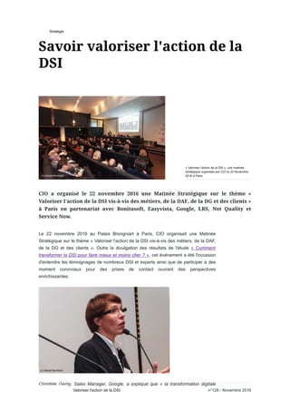 Stratégie
Le 22 novembre 2016 au Palais Brongniart à Paris, CIO organisait une Matinée
Stratégique sur le thème « Valoriser l'action de la DSI vis-à-vis des métiers, de la DAF,
de la DG et des clients ». Outre la divulgation des résultats de l'étude « Comment
transformer la DSI pour faire mieux et moins cher ? », cet événement a été l'occasion
d'entendre les témoignages de nombreux DSI et experts ainsi que de participer à des
moment conviviaux pour des prises de contact ouvrant des perspectives
enrichissantes.
Christèle Genty, Sales Manager, Google, a expliqué que « la transformation digitale
« Valoriser l'action de la DSI », une matinée
stratégique organisée par CIO le 22 Novembre
2016 à Paris.
n°128 - Novembre 2016Valoriser l'action de la DSI
 