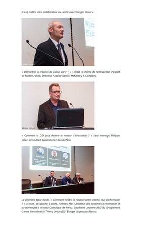 [c'est] mettre votre collaborateur au centre avec Google Cloud ».
« Démontrer la création de valeur par l'IT » : c'était le thème de l'intervention d'expert
de Matteo Pacca, Directeur Associé Senior, McKinsey & Company.
« Comment la DSI peut devenir le moteur d'Innovation ? » s'est interrogé Philippe
Croix, Consultant Solution chez ServiceNow.
La première table ronde, « Comment rendre la relation client interne plus performante
? » a réuni, de gauche à droite, Anthony Hié (Directeur des systèmes d'information et
du numérique à l'Institut Catholique de Paris), Stéphane Jouanne (RSI du Groupement
Cartes Bancaires) et Thierry Leduc (DSI Europe du groupe Aliaxis).
 